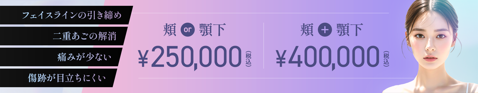 フェイスラインの引き締め 二重あごの解消 痛みが少ない 傷跡が目立ちにくい 頬or顎下¥250,000 頬+顎下¥400,000